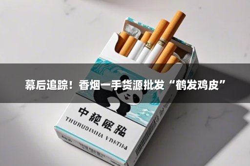 幕后追踪！香烟一手货源批发“鹤发鸡皮”